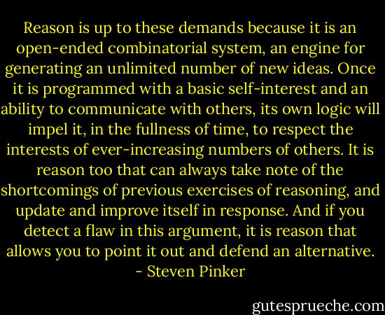 Reason is up to these demands because it is an open-ended combinatorial system, an engine for generating an unlimited number of new ideas. Once it is programmed with a basic self-interest and an ability to communicate with others, its own logic will impel it, in the fullness of time, to respect the interests of ever-increasing numbers of others. It is reason too that can always take note of the shortcomings of previous exercises of reasoning, and update and improve itself in response. And if you detect a flaw in this argument, it is reason that allows you to point it out and defend an alternative. - Steven Pinker