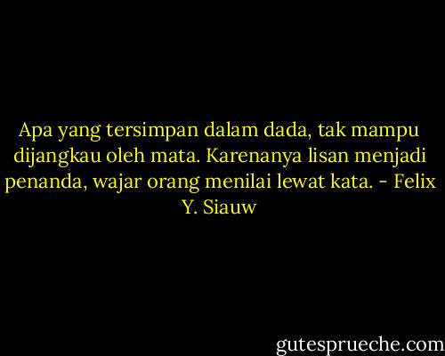 Apa yang tersimpan dalam dada, tak mampu dijangkau oleh mata. Karenanya lisan menjadi penanda, wajar orang menilai lewat kata. - Felix Y. Siauw