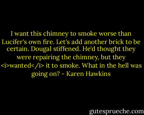 I want this chimney to smoke worse than Lucifer's own fire. Let's add another brick to be certain.<br />Dougal stiffened. He'd thought they were repairing the chimney, but they <i>wanted</i> it to smoke. What in the hell was going on? - Karen Hawkins