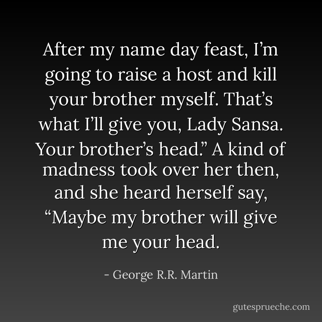 After my name day feast, I’m going to raise a host and kill your brother myself. That’s what I’ll give you, Lady Sansa. Your brother’s head.”<br />A kind of madness took over her then, and she heard herself say, “Maybe my brother will give me your head. - George R.R. Martin