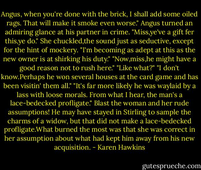 Angus, when you're done with the brick, I shall add some oiled rags. That will make it smoke even worse."<br />Angus turned an admiring glance at his partner in crime. "Miss,ye've a gift fer this,ye do."<br />She chuckled,the sound just as seductive, except for the hint of mockery. "I'm becoming as adept at this as the new owner is at shirking his duty."<br />"Now,miss,he might have a good reason not to rush here."<br />"Like what?"<br />"I don't know.Perhaps he won several houses at the card game and has been visitin' them all."<br />"It's far more likely he was waylaid by a lass with loose morals. From what I hear, the man's a lace-bedecked profligate."<br />Blast the woman and her rude assumptions! He may have stayed in Stirling to sample the charms of a widow, but that did not make a lace-bedecked profligate.What burned the most was that she was correct in her assumption about what had kept him away from his new acquisition. - Karen Hawkins