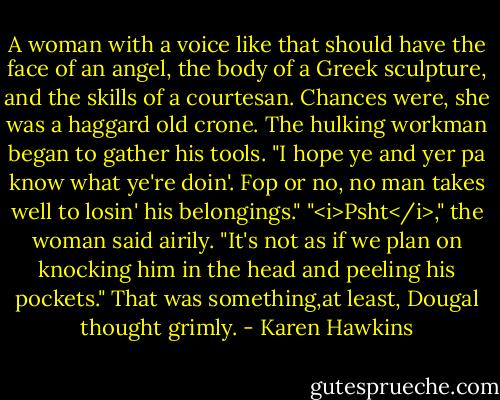 A woman with a voice like that should have the face of an angel, the body of a Greek sculpture, and the skills of a courtesan. Chances were, she was a haggard old crone.<br />The hulking workman began to gather his tools. "I hope ye and yer pa know what ye're doin'. Fop or no, no man takes well to losin' his belongings."<br />"<i>Psht</i>," the woman said airily. "It's not as if we plan on knocking him in the head and peeling his pockets."<br />That was something,at least, Dougal thought grimly. - Karen Hawkins