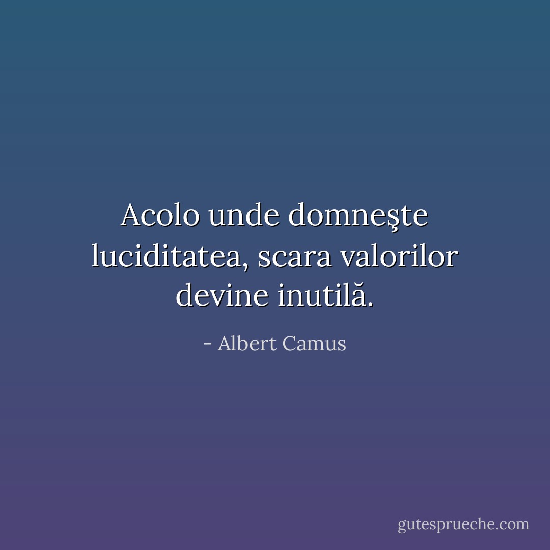 Acolo unde domneşte luciditatea, scara valorilor devine inutilă. - Albert Camus