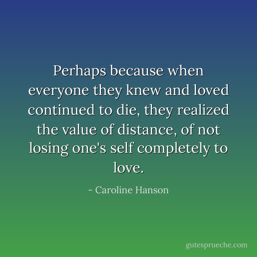 Perhaps because when everyone they knew and loved continued to die, they realized the value of distance, of not losing one's self completely to love. - Caroline Hanson
