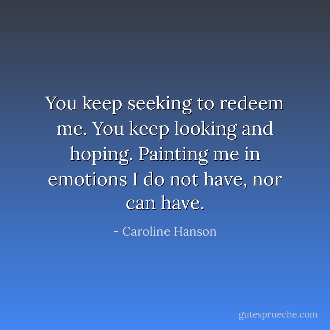 You keep seeking to redeem me. You keep looking and hoping. Painting me in emotions I do not have, nor can have. - Caroline Hanson