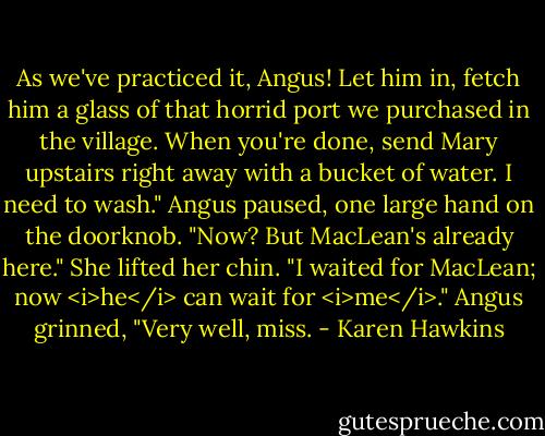 As we've practiced it, Angus! Let him in, fetch him a glass of that horrid port we purchased in the village. When you're done, send Mary upstairs right away with a bucket of water. I need to wash."<br />Angus paused, one large hand on the doorknob. "Now? But MacLean's already here."<br />She lifted her chin. "I waited for MacLean; now <i>he</i> can wait for <i>me</i>."<br />Angus grinned, "Very well, miss. - Karen Hawkins