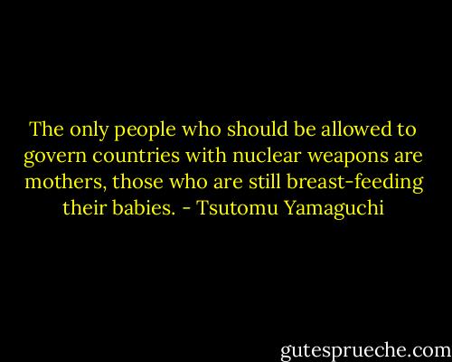 The only people who should be allowed to govern countries with nuclear weapons are mothers, those who are still breast-feeding their babies. - Tsutomu Yamaguchi