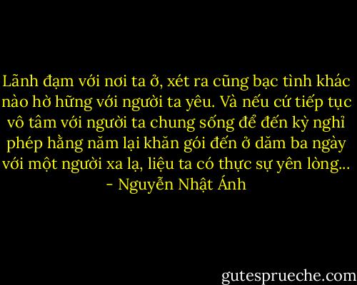 Lãnh đạm với nơi ta ở, xét ra cũng bạc tình khác nào hờ hững với người ta yêu. Và nếu cứ tiếp tục vô tâm với người ta chung sống để đến kỳ nghỉ phép hằng năm lại khăn gói đến ở dăm ba ngày với một người xa lạ, liệu ta có thực sự yên lòng... - Nguyễn Nhật Ánh