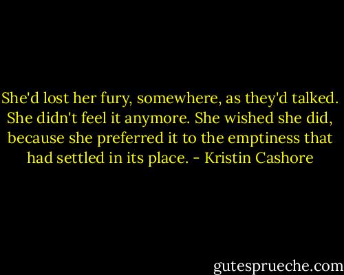 She'd lost her fury, somewhere, as they'd talked. She didn't feel it anymore. She wished she did, because she preferred it to the emptiness that had settled in its place. - Kristin Cashore