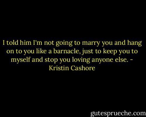 I told him I'm not going to marry you and hang on to you like a barnacle, just to keep you to myself and stop you loving anyone else. - Kristin Cashore
