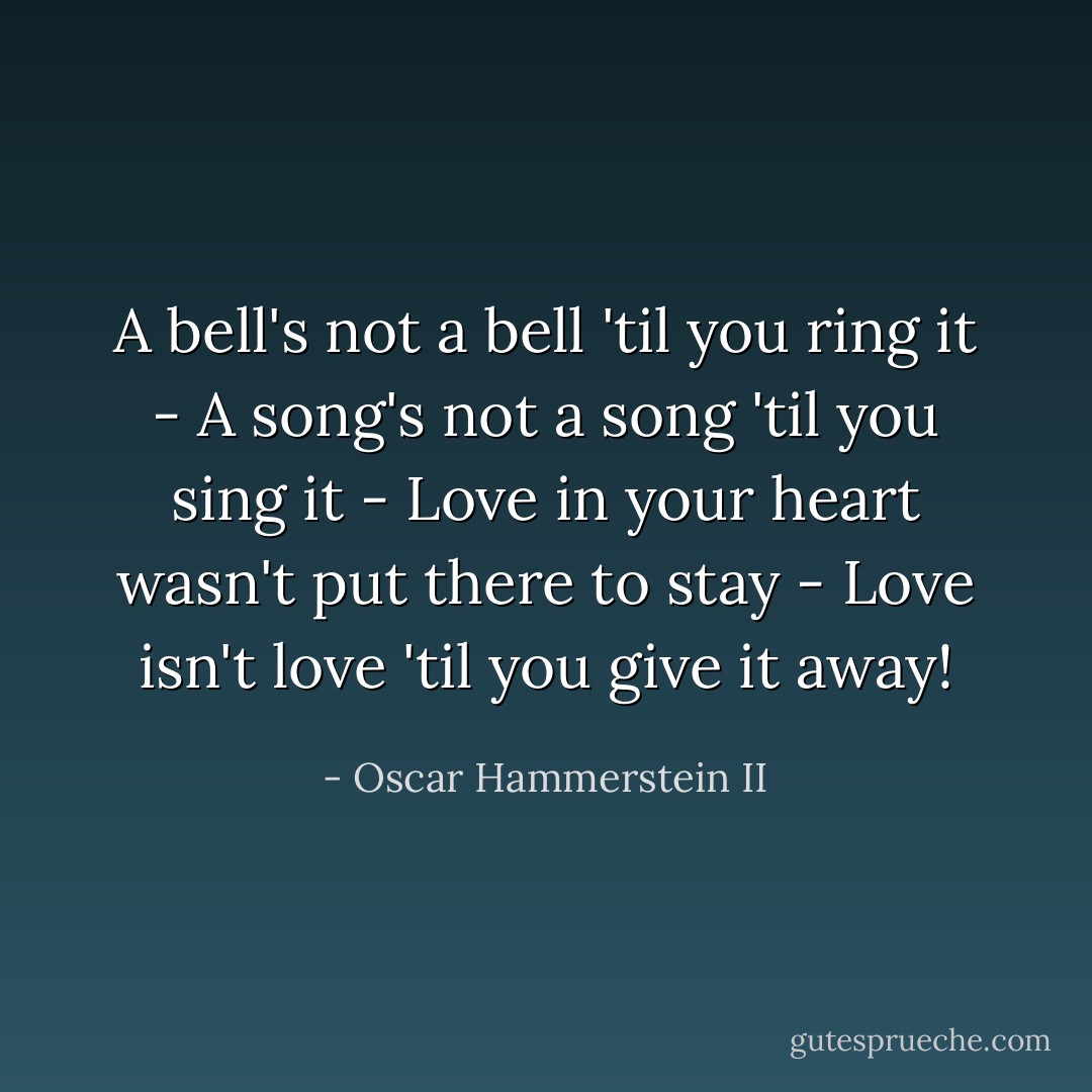 A bell's not a bell 'til you ring it - A song's not a song 'til you sing it - Love in your heart wasn't put there to stay - Love isn't love 'til you give it away! - Oscar Hammerstein II