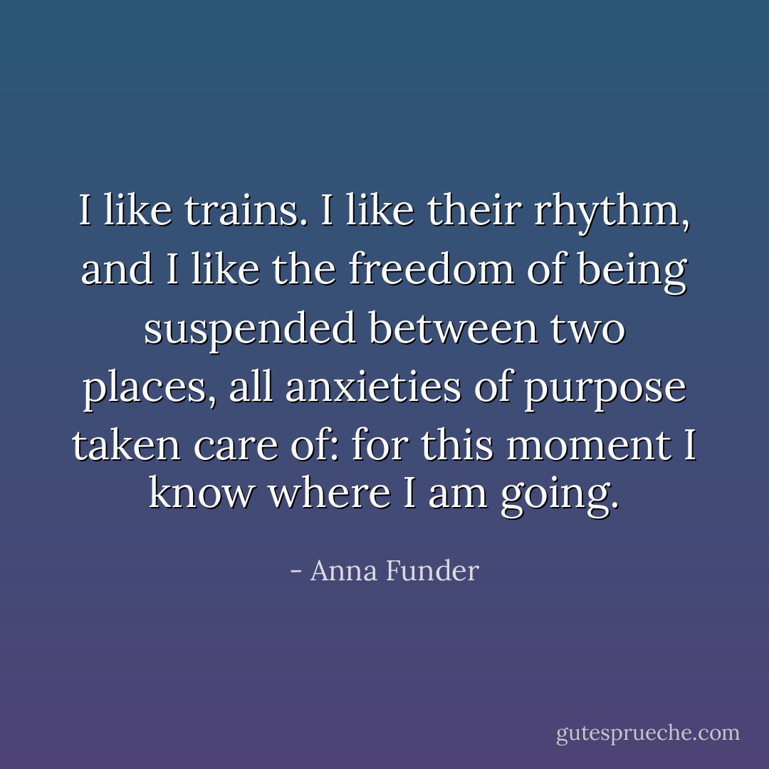 I like trains. I like their rhythm, and I like the freedom of being suspended between two places, all anxieties of purpose taken care of: for this moment I know where I am going. - Anna Funder