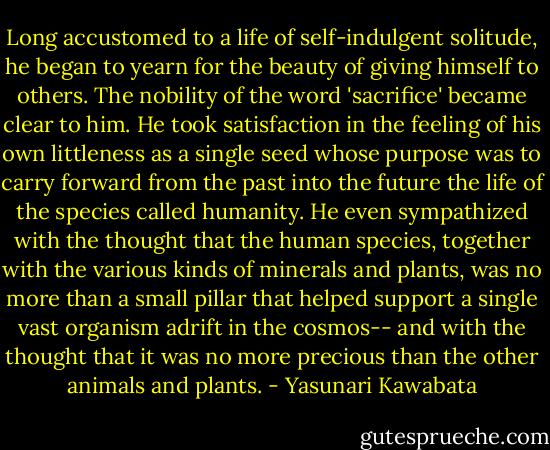 Long accustomed to a life of self-indulgent solitude, he began to yearn for the beauty of giving himself to others. The nobility of the word 'sacrifice' became clear to him. He took satisfaction in the feeling of his own littleness as a single seed whose purpose was to carry forward from the past into the future the life of the species called humanity. He even sympathized with the thought that the human species, together with the various kinds of minerals and plants, was no more than a small pillar that helped support a single vast organism adrift in the cosmos-- and with the thought that it was no more precious than the other animals and plants. - Yasunari Kawabata