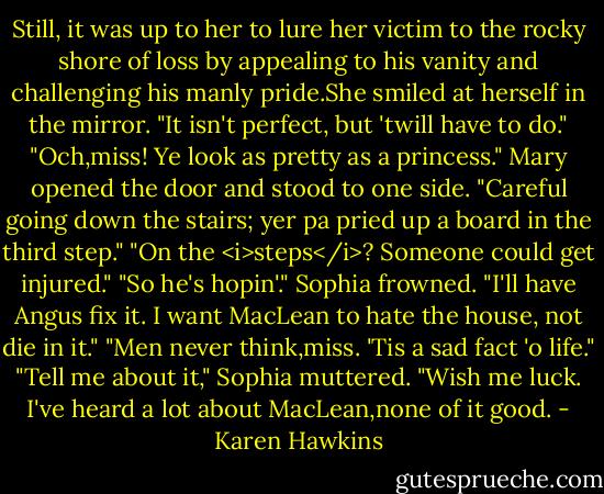 Still, it was up to her to lure her victim to the rocky shore of loss by appealing to his vanity and challenging his manly pride.She smiled at herself in the mirror. "It isn't perfect, but 'twill have to do."<br />"Och,miss! Ye look as pretty as a princess." Mary opened the door and stood to one side. "Careful going down the stairs; yer pa pried up a board in the third step."<br />"On the <i>steps</i>? Someone could get injured."<br />"So he's hopin'."<br />Sophia frowned. "I'll have Angus fix it. I want MacLean to hate the house, not die in it."<br />"Men never think,miss. 'Tis a sad fact 'o life."<br />"Tell me about it," Sophia muttered. "Wish me luck. I've heard a lot about MacLean,none of it good. - Karen Hawkins