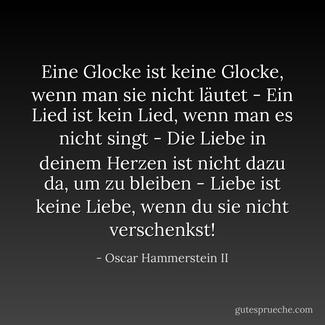 Eine Glocke ist keine Glocke, wenn man sie nicht läutet - Ein Lied ist kein Lied, wenn man es nicht singt - Die Liebe in deinem Herzen ist nicht dazu da, um zu bleiben - Liebe ist keine Liebe, wenn du sie nicht verschenkst! - Oscar Hammerstein II<