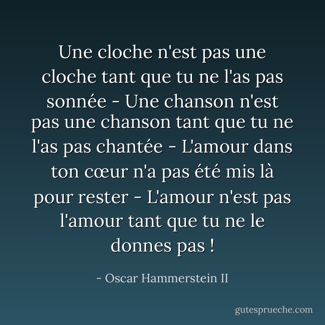 Une cloche n'est pas une cloche tant que tu ne l'as pas sonnée - Une chanson n'est pas une chanson tant que tu ne l'as pas chantée - L'amour dans ton cœur n'a pas été mis là pour rester - L'amour n'est pas l'amour tant que tu ne le donnes pas ! - Oscar Hammerstein II