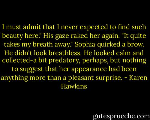 I must admit that I never expected to find such beauty here." His gaze raked her again. "It quite takes my breath away."<br />Sophia quirked a brow. He didn't look breathless. He looked calm and collected-a bit predatory, perhaps, but nothing to suggest that her appearance had been anything more than a pleasant surprise. - Karen Hawkins