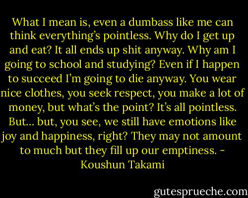 What I mean is, even a dumbass like me can think everything’s pointless. Why do I get up and eat? It all ends up shit anyway. Why am I going to school and studying? Even if I happen to succeed I’m going to die anyway. You wear nice clothes, you seek respect, you make a lot of money, but what’s the point? It’s all pointless. But… but, you see, we still have emotions like joy and happiness, right? They may not amount to much but they fill up our emptiness. - Koushun Takami