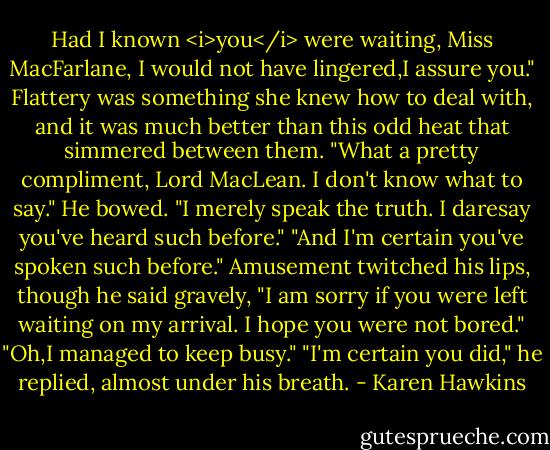 Had I known <i>you</i> were waiting, Miss MacFarlane, I would not have lingered,I assure you."<br />Flattery was something she knew how to deal with, and it was much better than this odd heat that simmered between them. "What a pretty compliment, Lord MacLean. I don't know what to say."<br />He bowed. "I merely speak the truth. I daresay you've heard such before."<br />"And I'm certain you've spoken such before."<br />Amusement twitched his lips, though he said gravely, "I am sorry if you were left waiting on my arrival. I hope you were not bored."<br />"Oh,I managed to keep busy."<br />"I'm certain you did," he replied, almost under his breath. - Karen Hawkins
