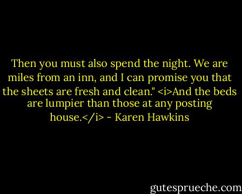 Then you must also spend the night. We are miles from an inn, and I can promise you that the sheets are fresh and clean." <i>And the beds are lumpier than those at any posting house.</i> - Karen Hawkins