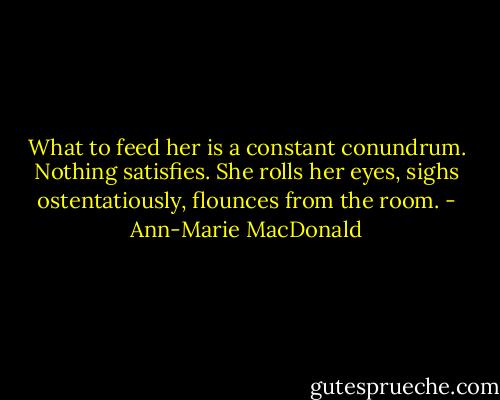 What to feed her is a constant conundrum. Nothing satisfies. She rolls her eyes, sighs ostentatiously, flounces from the room. - Ann-Marie MacDonald