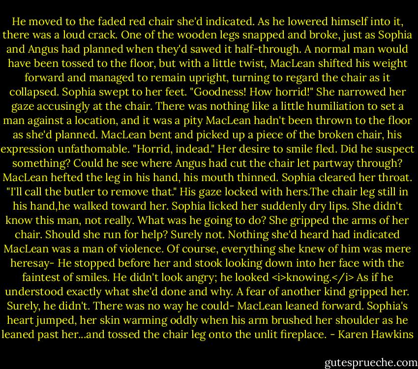 He moved to the faded red chair she'd indicated. As he lowered himself into it, there was a loud crack. One of the wooden legs snapped and broke, just as Sophia and Angus had planned when they'd sawed it half-through.<br />A normal man would have been tossed to the floor, but with a little twist, MacLean shifted his weight forward and managed to remain upright, turning to regard the chair as it collapsed.<br />Sophia swept to her feet. "Goodness! How horrid!" She narrowed her gaze accusingly at the chair. There was nothing like a little humiliation to set a man against a location, and it was a pity MacLean hadn't been thrown to the floor as she'd planned.<br />MacLean bent and picked up a piece of the broken chair, his expression unfathomable. "Horrid, indead."<br />Her desire to smile fled. Did he suspect something? Could he see where Angus had cut the chair let partway through?<br />MacLean hefted the leg in his hand, his mouth thinned.<br />Sophia cleared her throat. "I'll call the butler to remove that."<br />His gaze locked with hers.The chair leg still in his hand,he walked toward her.<br />Sophia licked her suddenly dry lips. She didn't know this man, not really. What was he going to do?<br />She gripped the arms of her chair. Should she run for help? Surely not. Nothing she'd heard had indicated MacLean was a man of violence. Of course, everything she knew of him was mere heresay-<br />He stopped before her and stook looking down into her face with the faintest of smiles. He didn't look angry; he looked <i>knowing.</i> As if he understood exactly what she'd done and why.<br />A fear of another kind gripped her. Surely, he didn't. There was no way he could-<br />MacLean leaned forward. Sophia's heart jumped, her skin warming oddly when his arm brushed her shoulder as he leaned past her...and tossed the chair leg onto the unlit fireplace. - Karen Hawkins