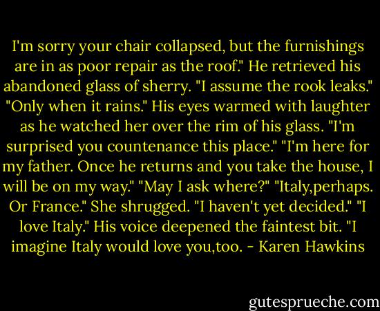 I'm sorry your chair collapsed, but the furnishings are in as poor repair as the roof."<br />He retrieved his abandoned glass of sherry.<br />"I assume the rook leaks."<br />"Only when it rains."<br />His eyes warmed with laughter as he watched her over the rim of his glass. "I'm surprised you countenance this place."<br />"I'm here for my father. Once he returns and you take the house, I will be on my way."<br />"May I ask where?"<br />"Italy,perhaps. Or France." She shrugged. "I haven't yet decided."<br />"I love Italy." His voice deepened the faintest bit. "I imagine Italy would love you,too. - Karen Hawkins