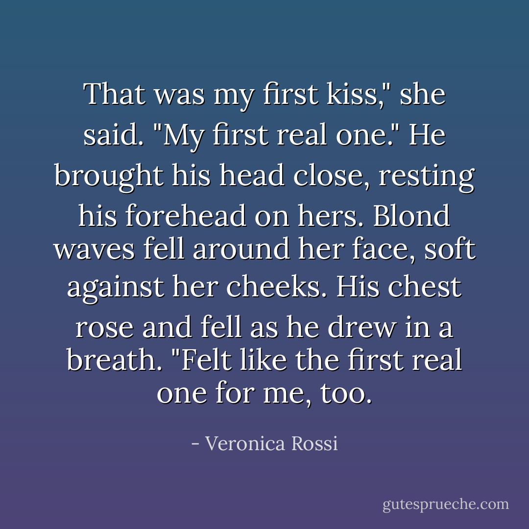 That was my first kiss," she said. "My first real one."<br />He brought his head close, resting his forehead on hers. Blond waves fell around her face, soft against her cheeks. His chest rose and fell as he drew in a breath. "Felt like the first real one for me, too. - Veronica Rossi