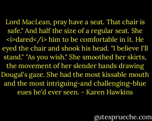 Lord MacLean, pray have a seat. That chair is safe." And half the size of a regular seat. She <i>dared</i> him to be comfortable in it.<br />He eyed the chair and shook his head. "I believe I'll stand."<br />"As you wish." She smoothed her skirts, the movement of her slender hands drawing Dougal's gaze. She had the most kissable mouth and the most intriguing-and challenging-blue eues he'd ever seen. - Karen Hawkins
