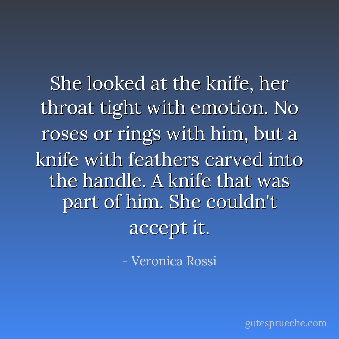 She looked at the knife, her throat tight with emotion. No roses or rings with him, but a knife with feathers carved into the handle. A knife that was part of him. She couldn't accept it. - Veronica Rossi