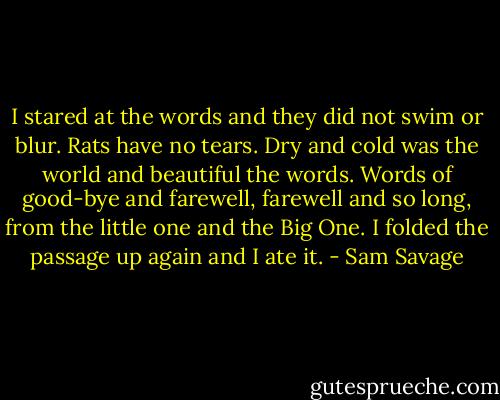 I stared at the words and they did not swim or blur. Rats have no tears. Dry and cold was the world and beautiful the words. Words of good-bye and farewell, farewell and so long, from the little one and the Big One. I folded the passage up again and I ate it. - Sam Savage