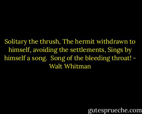 Solitary the thrush,<br />The hermit withdrawn to himself, avoiding the<br />settlements,<br />Sings by himself a song.<br /><br />Song of the bleeding throat! - Walt Whitman