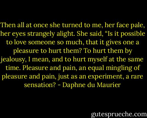 Then all at once she turned to me, her face pale, her eyes strangely alight. She said, “Is it possible to love someone so much, that it gives one a pleasure to hurt them? To hurt them by jealousy, I mean, and to hurt myself at the same time. Pleasure and pain, an equal mingling of pleasure and pain, just as an experiment, a rare sensation? - Daphne du Maurier