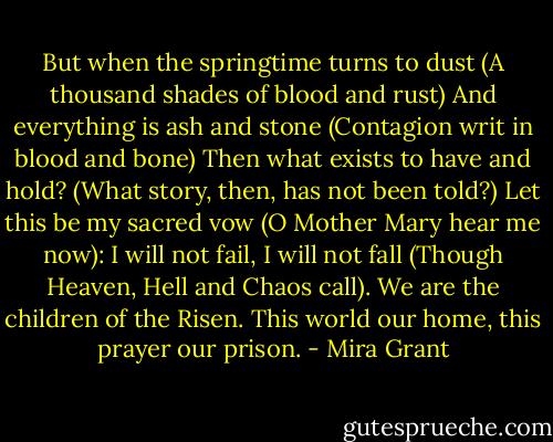 But when the springtime turns to dust<br />(A thousand shades of blood and rust)<br />And everything is ash and stone<br />(Contagion writ in blood and bone)<br />Then what exists to have and hold?<br />(What story, then, has not been told?)<br />Let this be my sacred vow<br />(O Mother Mary hear me now):<br />I will not fail, I will not fall<br />(Though Heaven, Hell and Chaos call).<br />We are the children of the Risen.<br />This world our home, this prayer our prison. - Mira Grant