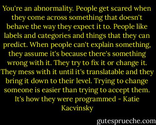 You're an abnormality. People get scared when they come across something that doesn't behave the way they expect it to. People like labels and categories and things that they can predict. When people can't explain something, they assume it's because there's something wrong with it. They try to fix it or change it. They mess with it until it's translatable and they bring it down to their level. Trying to change someone is easier than trying to accept them. It's how they were programmed - Katie Kacvinsky