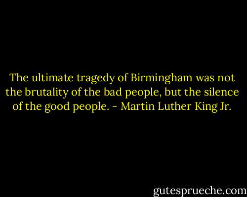 The ultimate tragedy of Birmingham was not the brutality of the bad people, but the silence of the good people. - Martin Luther King Jr.