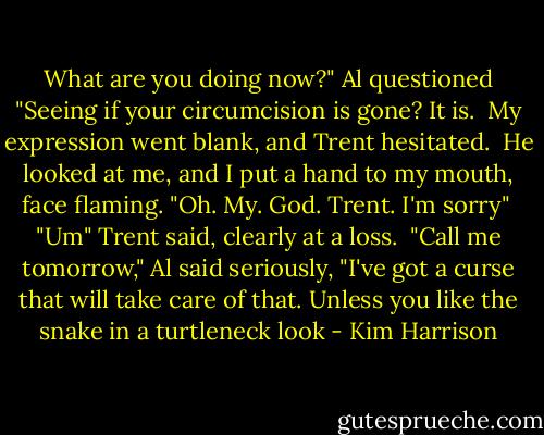 What are you doing now?" Al questioned "Seeing if your circumcision is gone? It is.<br /><br />My expression went blank, and Trent hesitated.<br /><br />He looked at me, and I put a hand to my mouth, face flaming. "Oh. My. God. Trent. I'm sorry"<br /><br />"Um" Trent said, clearly at a loss.<br /><br />"Call me tomorrow," Al said seriously, "I've got a curse that will take care of that. Unless you like the snake in a turtleneck look - Kim Harrison
