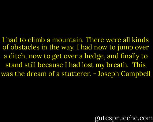 I had to climb a mountain. There were all kinds of obstacles in the way. I had now to jump over a ditch, now to get over a hedge, and finally to stand still because I had lost my breath.<br /><br />This was the dream of a stutterer. - Joseph Campbell