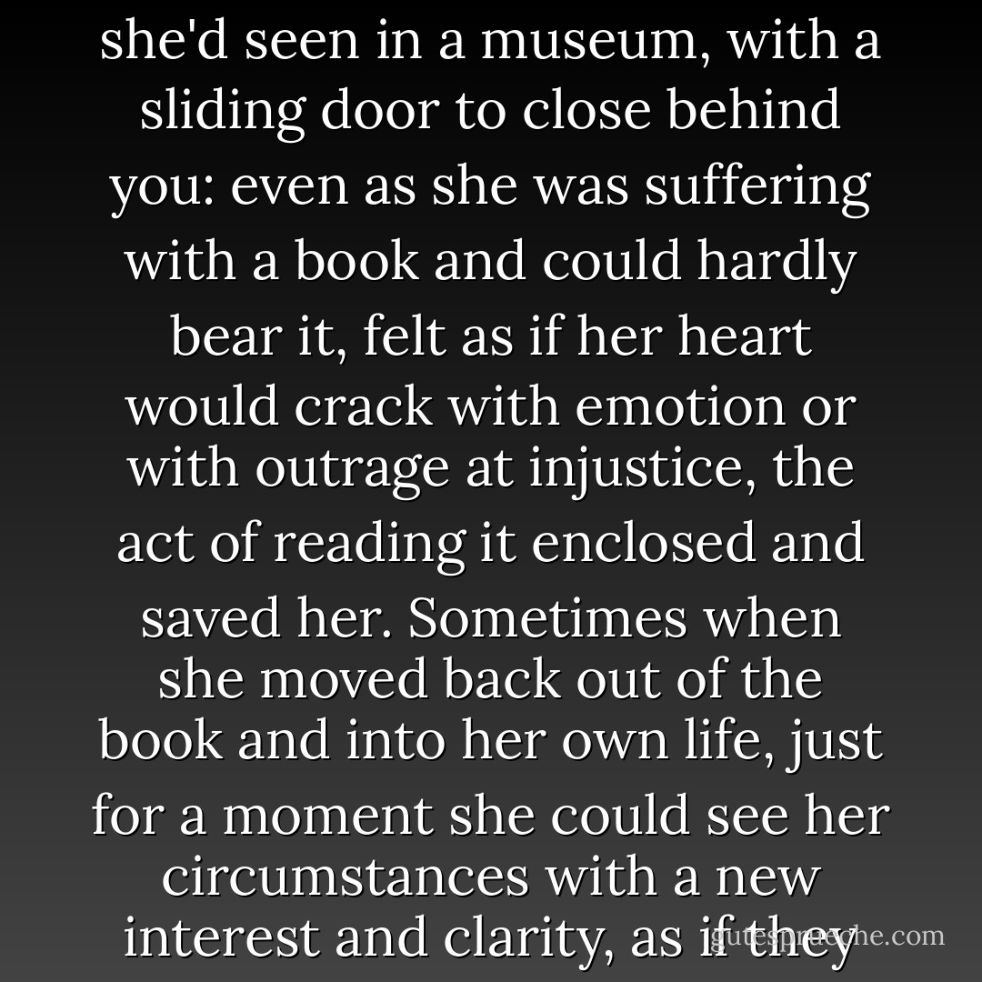 She imagined the reading she did now as like climbing inside one of those deep old beds she'd seen in a museum, with a sliding door to close behind you: even as she was suffering with a book and could hardly bear it, felt as if her heart would crack with emotion or with outrage at injustice, the act of reading it enclosed and saved her. Sometimes when she moved back out of the book and into her own life, just for a moment she could see her circumstances with a new interest and clarity, as if they were happening to someone else. - Tessa Hadley