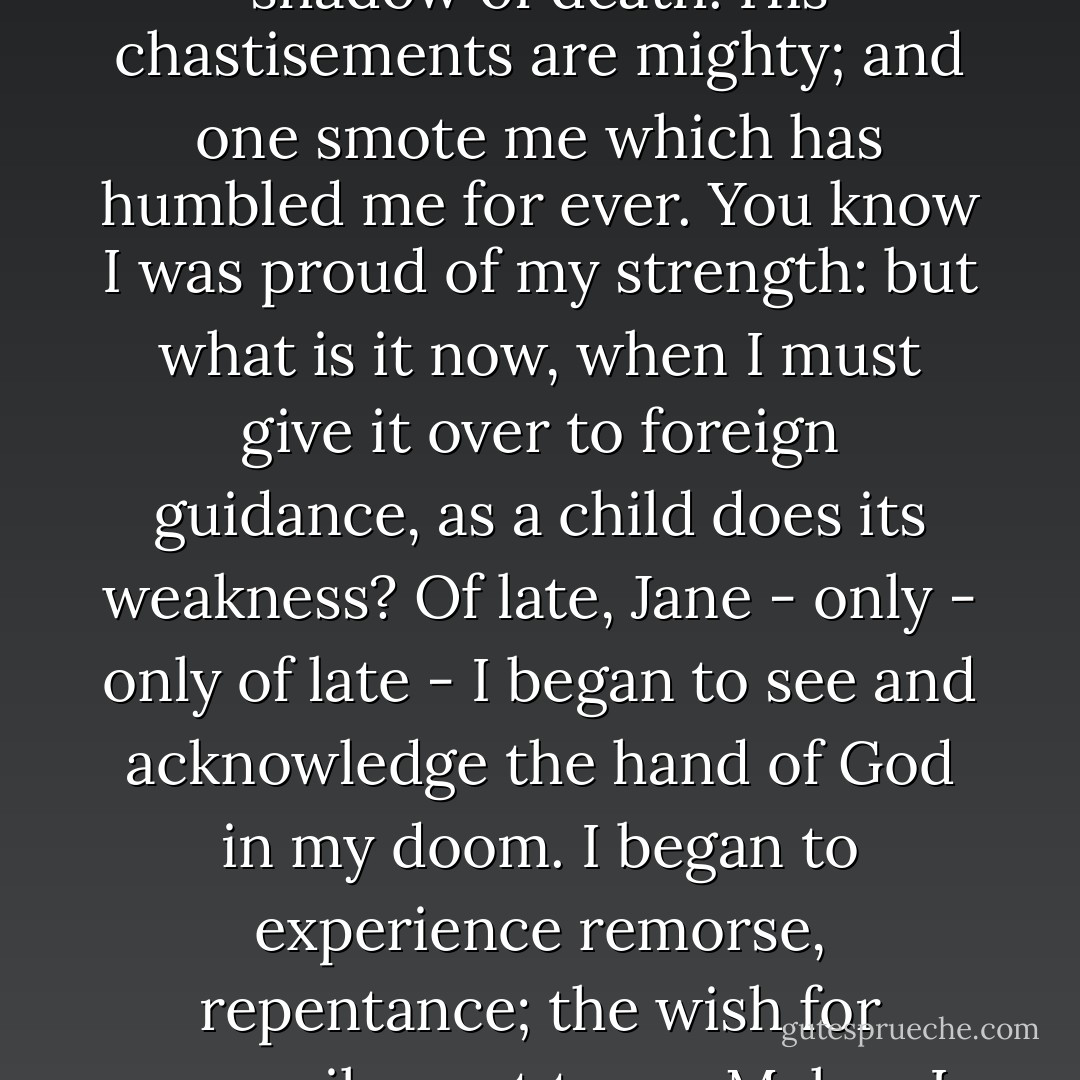 Divine justice pursued its course; disasters came thick on me: I was forced to pass through the valley of the shadow of death. His chastisements are mighty; and one smote me which has humbled me for ever. You know I was proud of my strength: but what is it now, when I must give it over to foreign guidance, as a child does its weakness? Of late, Jane - only - only of late - I began to see and acknowledge the hand of God in my doom. I began to experience remorse, repentance; the wish for reconcilement to my Maker. I began to pray: very brief prayers they were, but very sincere. - Charlotte Brontë