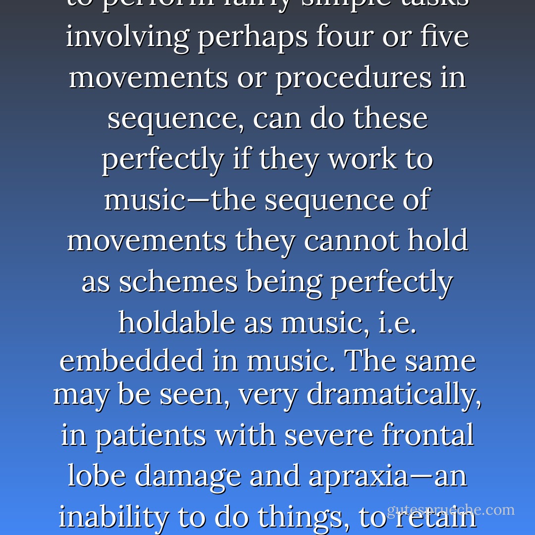 The power of music, narrative and drama is of the greatest practical and theoretical importance. One may see this even in the case of idiots, with IQs below 20 and the extremest motor incompetence and bewilderment. Their uncouth movements may disappear in a moment with music and dancing—suddenly, with music, they know how to move. We see how the retarded, unable to perform fairly simple tasks involving perhaps four or five movements or procedures in sequence, can do these perfectly if they work to music—the sequence of movements they cannot hold as schemes being perfectly holdable as music, i.e. embedded in music. The same may be seen, very dramatically, in patients with severe frontal lobe damage and apraxia—an inability to do things, to retain the simplest motor sequences and programmes, even to walk, despite perfectly preserved intelligence in all other ways. This procedural defect, or motor idiocy, as one might call it, which completely defeats any ordinary system of rehabilitative instruction, vanishes at once if music is the instructor. All this, no doubt, is the rationale, or one of the rationales, of work songs. - Oliver Sacks