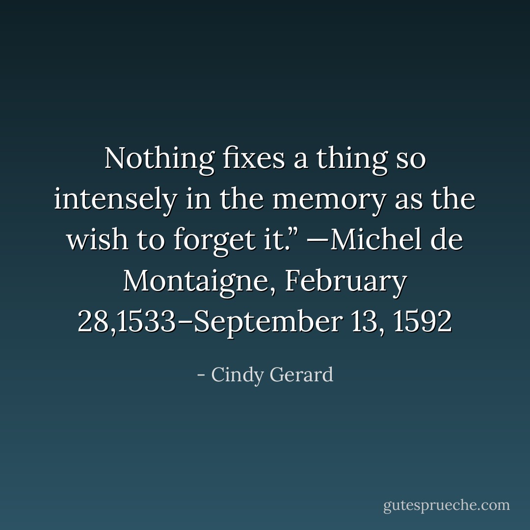 Nothing fixes a thing so intensely in the memory as the wish to forget it.”<br />—Michel de Montaigne, February 28,1533–September 13, 1592 - Cindy Gerard