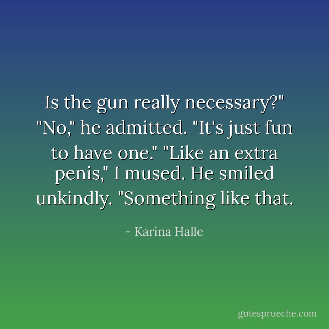 Is the gun really necessary?"<br />"No," he admitted. "It's just fun to have one."<br />"Like an extra penis," I mused.<br />He smiled unkindly. "Something like that. - Karina Halle