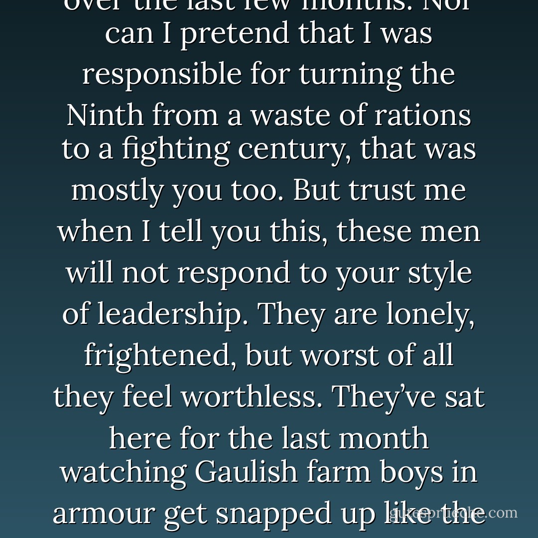 Dubnus. Brother. I wouldn’t have amounted to anything better than a rotting corpse in a ditch on the road south from Yew Grove without your help over the last few months. Nor can I pretend that I was responsible for turning the Ninth from a waste of rations to a fighting century, that was mostly you too. But trust me when I tell you this, these men will not respond to your style of leadership. They are lonely, frightened, but worst of all they feel worthless. They’ve sat here for the last month watching Gaulish farm boys in armour get snapped up like the last cake in the bakery while they, with all their abilities, are demeaned as incapable of fighting our war. - Anthony Riches
