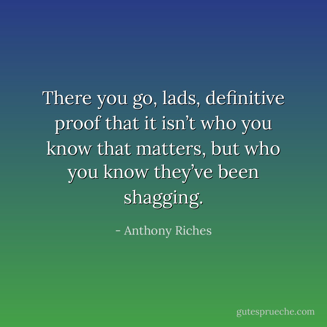 There you go, lads, definitive proof that it isn’t who you know that matters, but who you know they’ve been shagging. - Anthony Riches