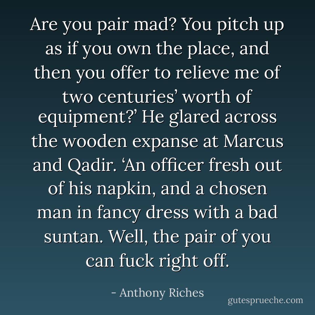 Are you pair mad? You pitch up as if you own the place, and then you offer to relieve me of two centuries’ worth of<br />equipment?’ He glared across the wooden expanse at Marcus and Qadir. ‘An officer fresh out of his napkin, and a chosen man in fancy dress with a bad suntan. Well, the pair of you can fuck right off. - Anthony Riches