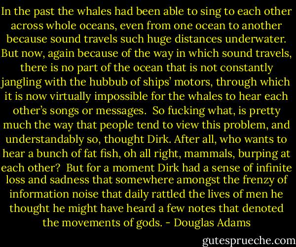 In the past the whales had been able to sing to each other across whole oceans, even from one ocean to another because sound travels such huge distances underwater. But now, again because of the way in which sound travels, there is no part of the ocean that is not constantly jangling with the hubbub of ships’ motors, through which it is now virtually impossible for the whales to hear each other’s songs or messages.<br /><br />So fucking what, is pretty much the way that people tend to view this problem, and understandably so, thought Dirk. After all, who wants to hear a bunch of fat fish, oh all right, mammals, burping at each other?<br /><br />But for a moment Dirk had a sense of infinite loss and sadness that somewhere amongst the frenzy of information noise that daily rattled the lives of men he thought he might have heard a few notes that denoted the movements of gods. - Douglas Adams