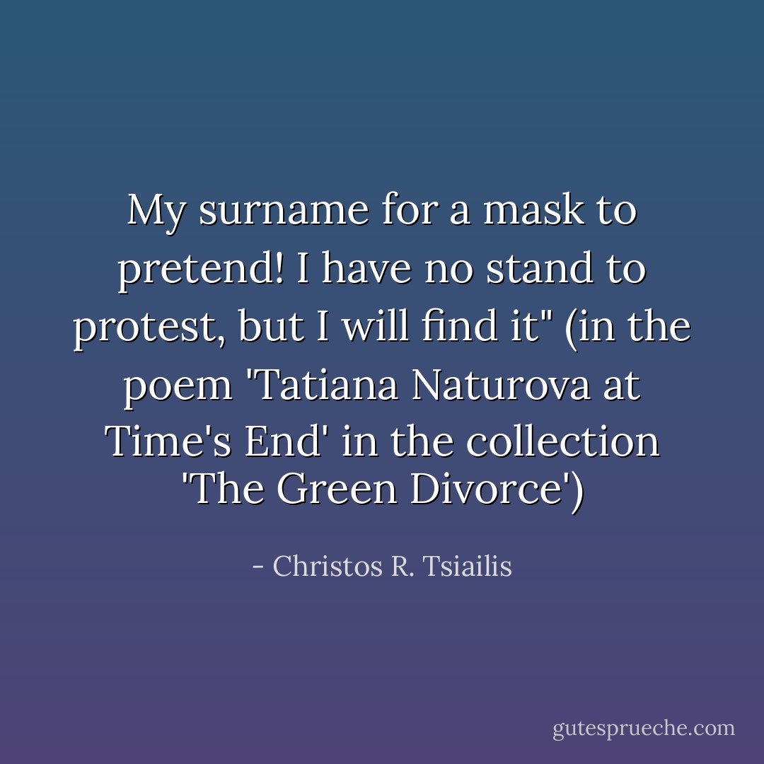 My surname for a mask to pretend!<br />I have no stand to protest,<br />but I will find it" (in the poem 'Tatiana Naturova at Time's End' in the collection 'The Green Divorce') - Christos R. Tsiailis