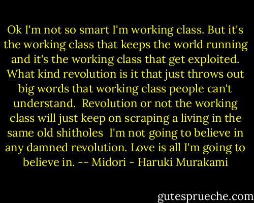 Ok I'm not so smart I'm working class. But it's the working class that keeps the world running and it's the working class that get exploited. What kind revolution is it that just throws out big words that working class people can't understand.<br /><br />Revolution or not the working class will just keep on scraping a living in the same old shitholes<br /><br />I'm not going to believe in any damned revolution. Love is all I'm going to believe in. -- Midori - Haruki Murakami