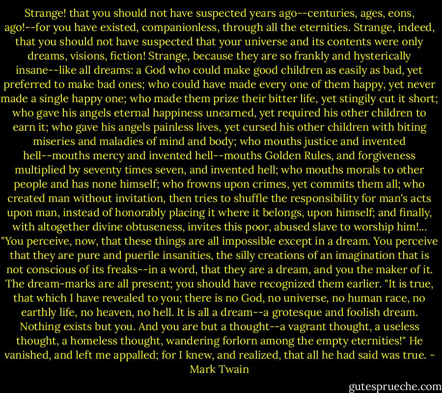 Strange! that you should not have suspected years ago--centuries, ages, eons, ago!--for you have existed, companionless, through all the eternities. Strange, indeed, that you should not have suspected that your universe and its contents were only dreams, visions, fiction! Strange, because they are so frankly and hysterically insane--like all dreams: a God who could make good children as easily as bad, yet preferred to make bad ones; who could have made every one of them happy, yet never made a single happy one; who made them prize their bitter life, yet stingily cut it short; who gave his angels eternal happiness unearned, yet required his other children to earn it; who gave his angels painless lives, yet cursed his other children with biting miseries and maladies of mind and body; who mouths justice and invented hell--mouths mercy and invented hell--mouths Golden Rules, and forgiveness multiplied by seventy times seven, and invented hell; who mouths morals to other people and has none himself; who frowns upon crimes, yet commits them all; who created man without invitation, then tries to shuffle the responsibility for man's acts upon man, instead of honorably placing it where it belongs, upon himself; and finally, with altogether divine obtuseness, invites this poor, abused slave to worship him!...<br />"You perceive, now, that these things are all impossible except in a dream. You perceive that they are pure and puerile insanities, the silly creations of an imagination that is not conscious of its freaks--in a word, that they are a dream, and you the maker of it. The dream-marks are all present; you should have recognized them earlier.<br />"It is true, that which I have revealed to you; there is no God, no universe, no human race, no earthly life, no heaven, no hell. It is all a dream--a grotesque and foolish dream. Nothing exists but you. And you are but a thought--a vagrant thought, a useless thought, a homeless thought, wandering forlorn among the empty eternities!"<br />He vanished, and left me appalled; for I knew, and realized, that all he had said was true. - Mark Twain